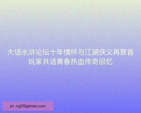 大话水浒论坛十年情怀与江湖侠义再聚首玩家共话青春热血传奇回忆