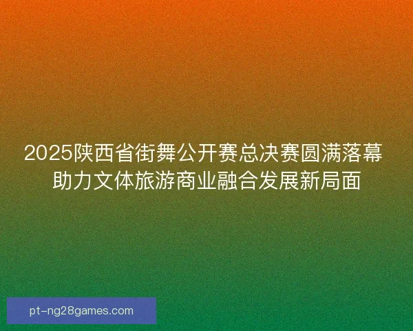 2025陕西省街舞公开赛总决赛圆满落幕 助力文体旅游商业融合发展新局面